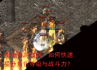 传奇畅游官网:如何快速提升角色等级与战斗力? 传奇畅游官网:如何快速提升角色等级与战斗力?